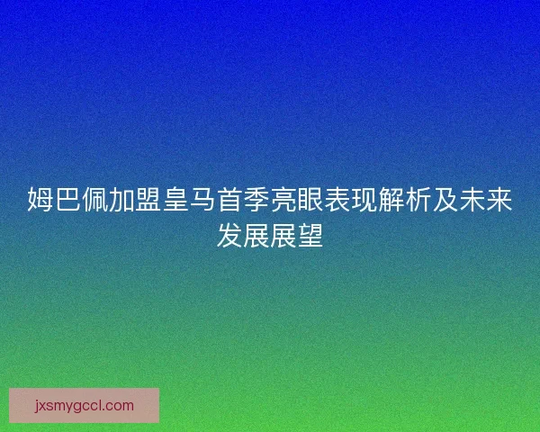 姆巴佩加盟皇马首季亮眼表现解析及未来发展展望 姆巴佩加盟皇马首季亮眼表现解析及未来发展展望