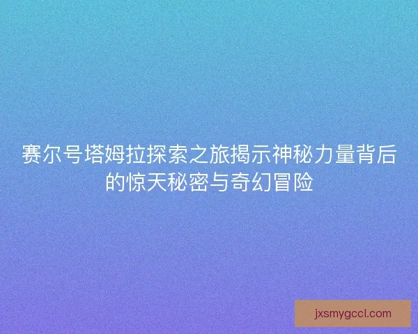 赛尔号塔姆拉探索之旅揭示神秘力量背后的惊天秘密与奇幻冒险