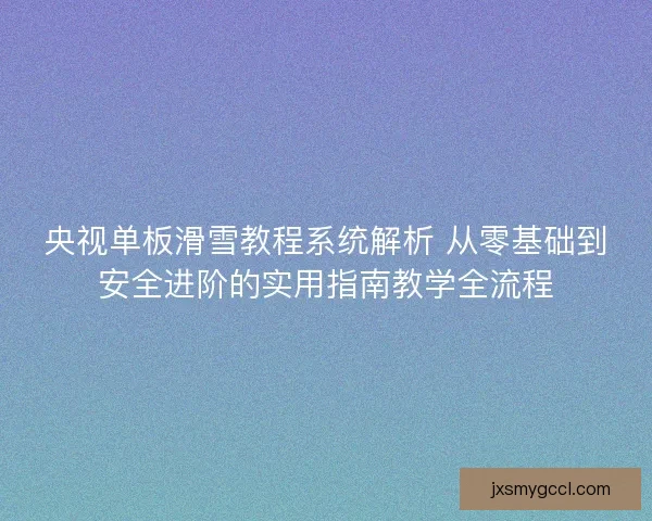央视单板滑雪教程系统解析 从零基础到安全进阶的实用指南教学全流程