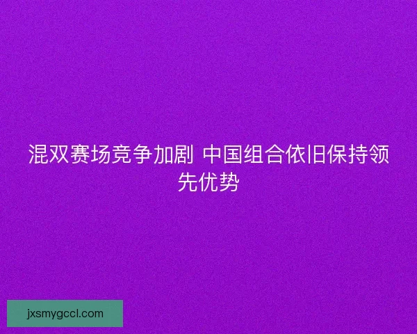 混双赛场竞争加剧 中国组合依旧保持领先优势