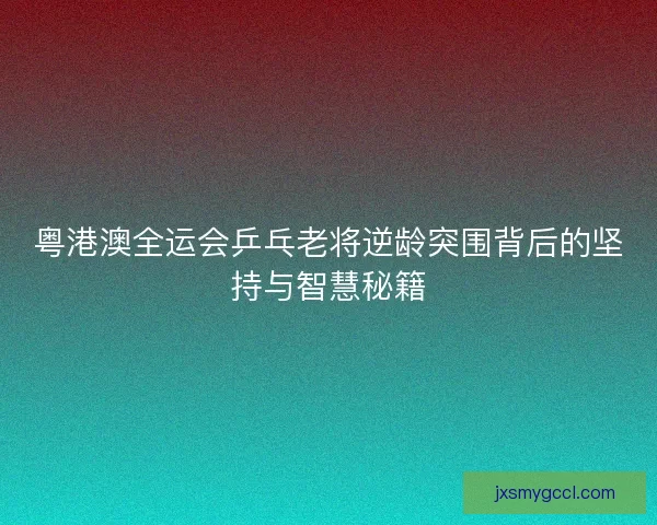 粤港澳全运会乒乓老将逆龄突围背后的坚持与智慧秘籍