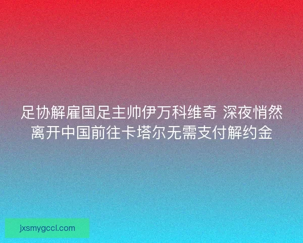 足协解雇国足主帅伊万科维奇 深夜悄然离开中国前往卡塔尔无需支付解约金