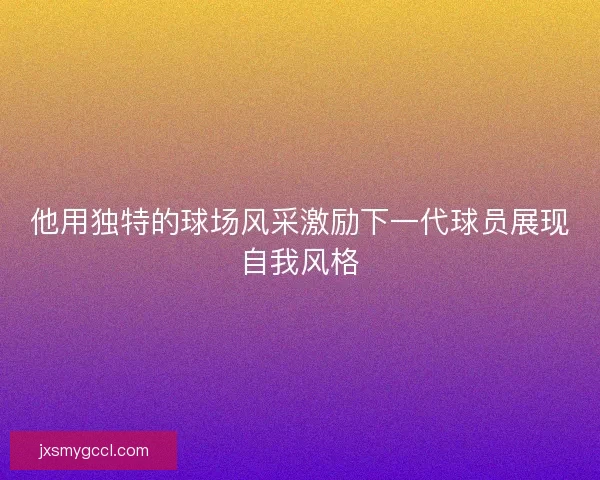 他用独特的球场风采激励下一代球员展现自我风格