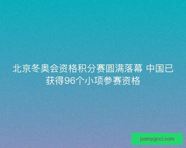 北京冬奥会资格积分赛圆满落幕 中国已获得96个小项参赛资格