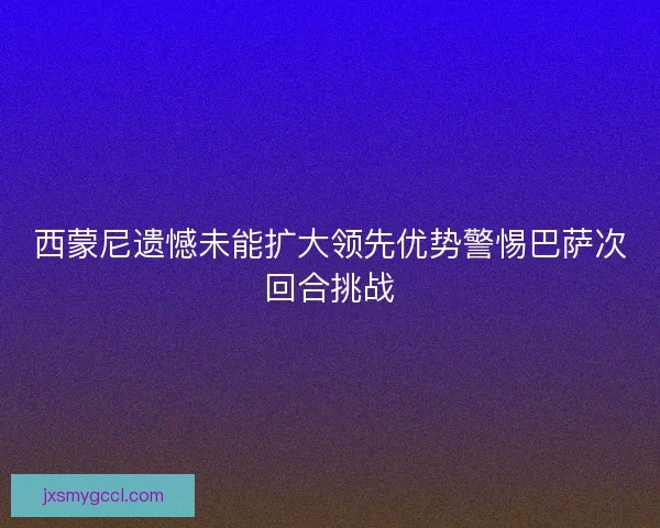 西蒙尼遗憾未能扩大领先优势警惕巴萨次回合挑战 西蒙尼遗憾未能扩大领先优势警惕巴萨次回合挑战