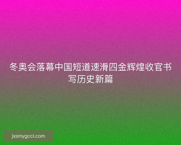 冬奥会落幕中国短道速滑四金辉煌收官书写历史新篇