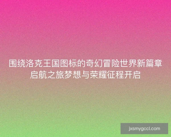 围绕洛克王国图标的奇幻冒险世界新篇章启航之旅梦想与荣耀征程开启