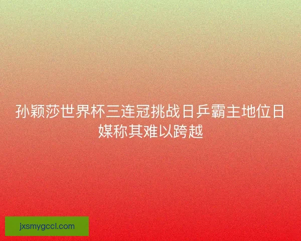 孙颖莎世界杯三连冠挑战日乒霸主地位日媒称其难以跨越