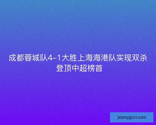 成都蓉城队4-1大胜上海海港队实现双杀 登顶中超榜首