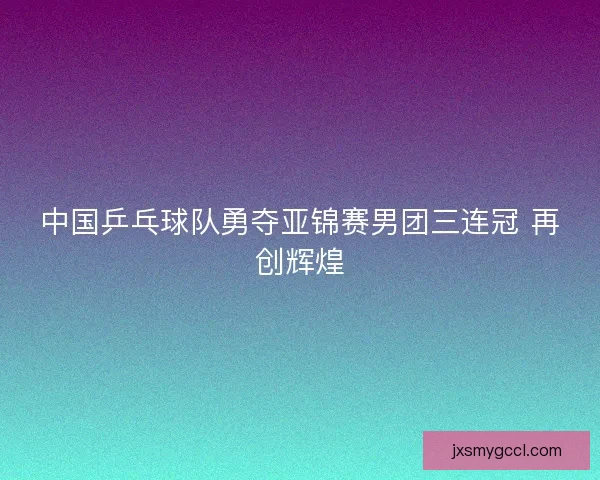 中国乒乓球队勇夺亚锦赛男团三连冠 再创辉煌