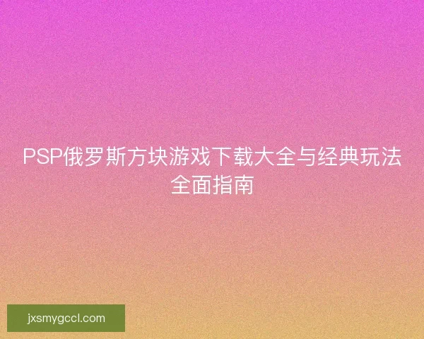 PSP俄罗斯方块游戏下载大全与经典玩法全面指南 PSP俄罗斯方块游戏下载大全与经典玩法全面指南