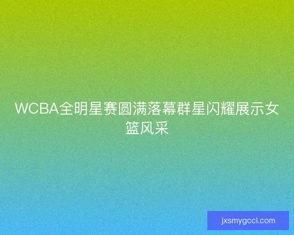 WCBA全明星赛圆满落幕群星闪耀展示女篮风采