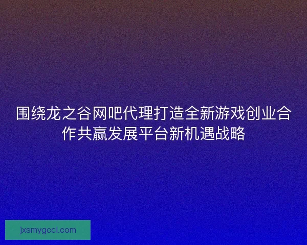 围绕龙之谷网吧代理打造全新游戏创业合作共赢发展平台新机遇战略 围绕龙之谷网吧代理打造全新游戏创业合作共赢发展平台新机遇战略