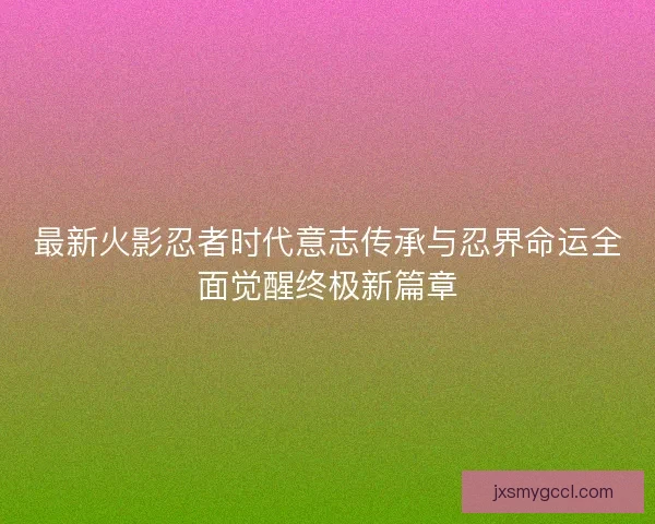 最新火影忍者时代意志传承与忍界命运全面觉醒终极新篇章 最新火影忍者时代意志传承与忍界命运全面觉醒终极新篇章