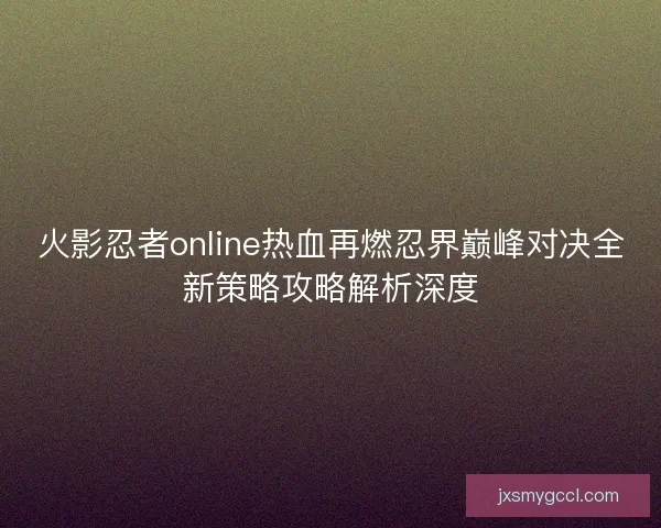 火影忍者online热血再燃忍界巅峰对决全新策略攻略解析深度