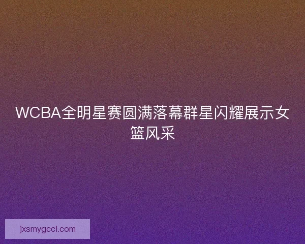 WCBA全明星赛圆满落幕群星闪耀展示女篮风采