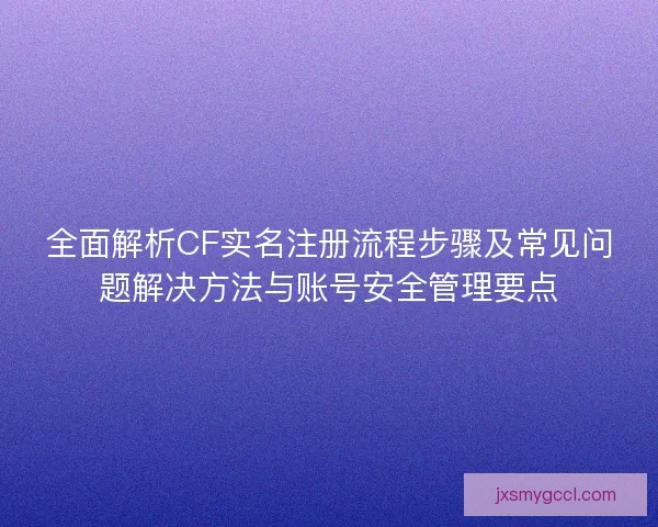 全面解析CF实名注册流程步骤及常见问题解决方法与账号安全管理要点