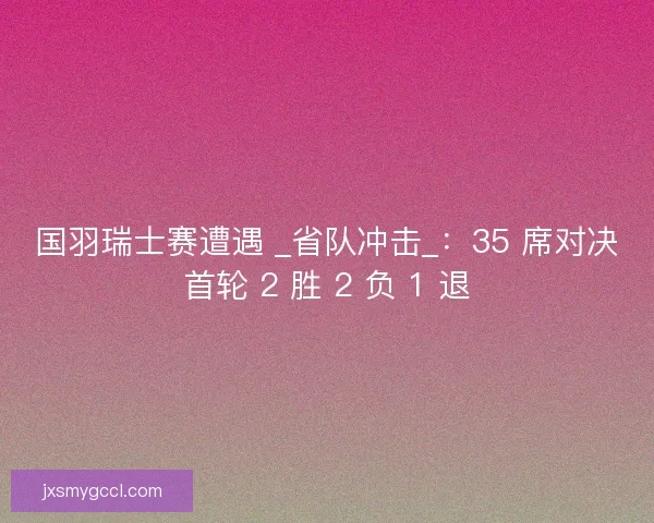 国羽瑞士赛遭遇 _省队冲击_：35 席对决首轮 2 胜 2 负 1 退