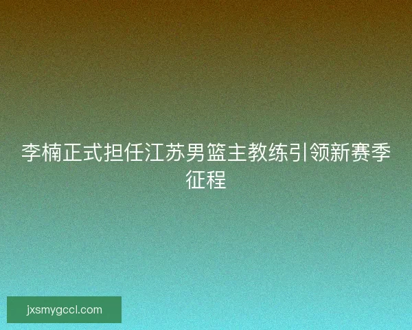 李楠正式担任江苏男篮主教练引领新赛季征程