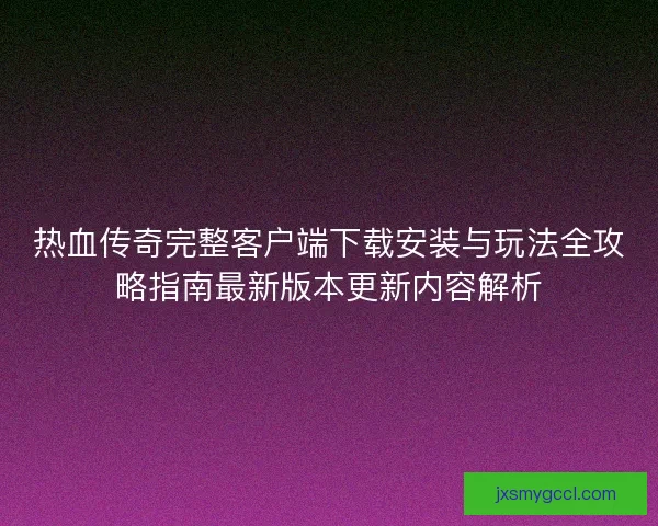 热血传奇完整客户端下载安装与玩法全攻略指南最新版本更新内容解析
