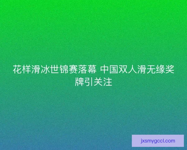 花样滑冰世锦赛落幕 中国双人滑无缘奖牌引关注 花样滑冰世锦赛落幕 中国双人滑无缘奖牌引关注