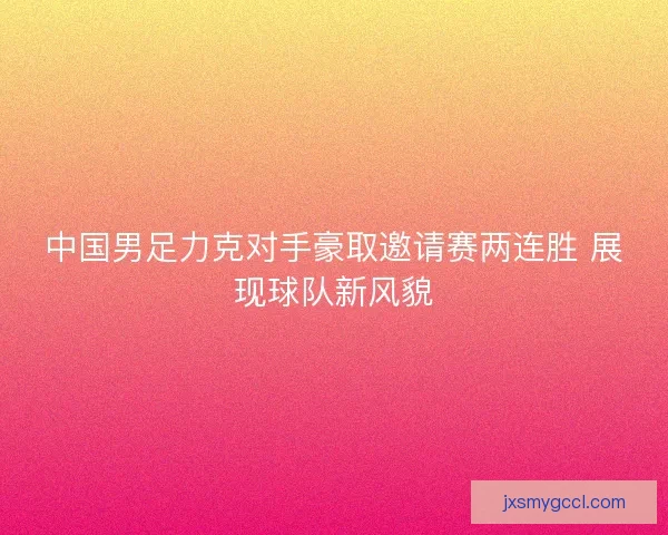 中国男足力克对手豪取邀请赛两连胜 展现球队新风貌 中国男足力克对手豪取邀请赛两连胜 展现球队新风貌