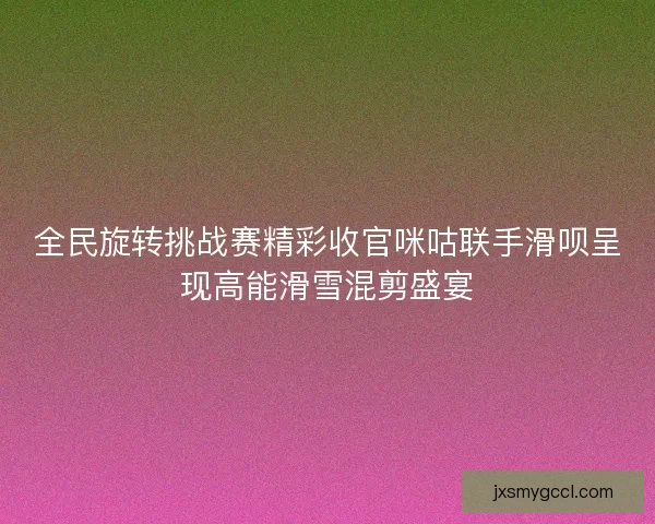 全民旋转挑战赛精彩收官咪咕联手滑呗呈现高能滑雪混剪盛宴 全民旋转挑战赛精彩收官咪咕联手滑呗呈现高能滑雪混剪盛宴