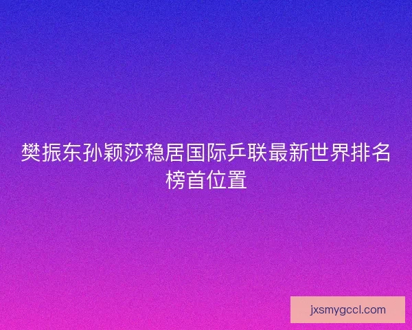 樊振东孙颖莎稳居国际乒联最新世界排名榜首位置 樊振东孙颖莎稳居国际乒联最新世界排名榜首位置