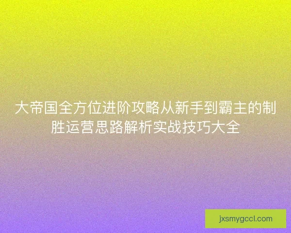 大帝国全方位进阶攻略从新手到霸主的制胜运营思路解析实战技巧大全 大帝国全方位进阶攻略从新手到霸主的制胜运营思路解析实战技巧大全