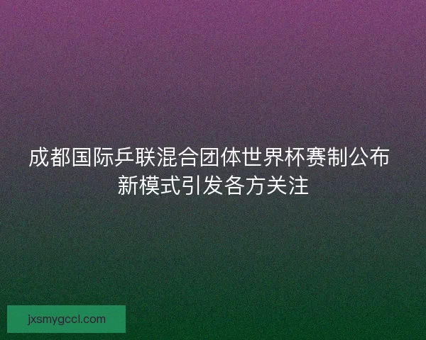 成都国际乒联混合团体世界杯赛制公布 新模式引发各方关注 成都国际乒联混合团体世界杯赛制公布 新模式引发各方关注